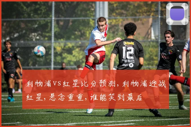 利物浦vs红星比分预测,利物浦迎战红星,悬念重重,谁能笑到最后